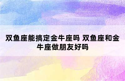 双鱼座能搞定金牛座吗 双鱼座和金牛座做朋友好吗